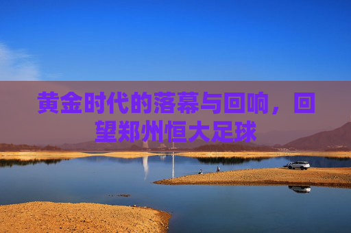 黄金时代的落幕与回响，回望郑州恒大足球