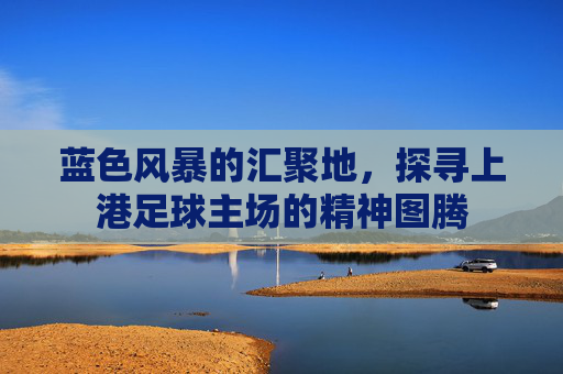 蓝色风暴的汇聚地,探寻上港足球主场的精神图腾