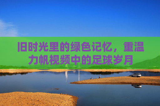 旧时光里的绿色记忆,重温力帆视频中的足球岁月