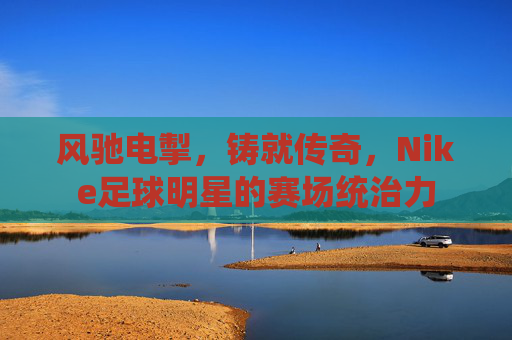 风驰电掣,铸就传奇,Nike足球明星的赛场统治力
