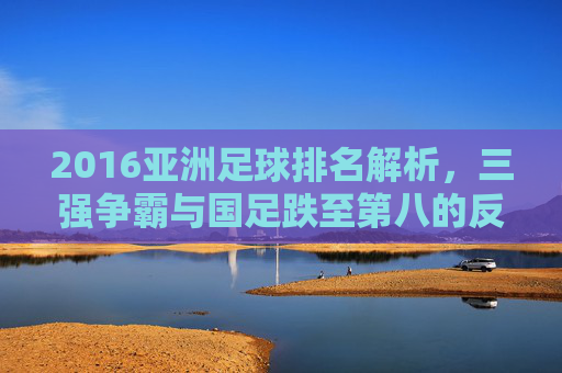 2016亚洲足球排名解析,三强争霸与国足跌至第八的反思