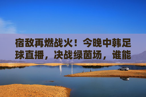 宿敌再燃战火!今晚中韩足球直播,决战绿茵场,谁能笑到最后?