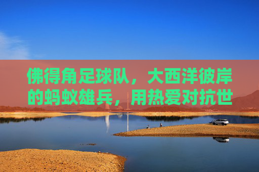 佛得角足球队,大西洋彼岸的蚂蚁雄兵,用热爱对抗世界巨兽