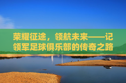 荣耀征途,领航未来——记领军足球俱乐部的传奇之路