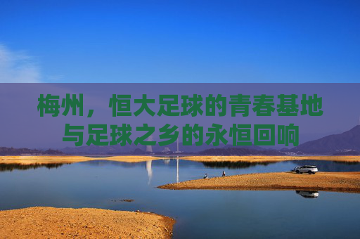 梅州,恒大足球的青春基地与足球之乡的永恒回响