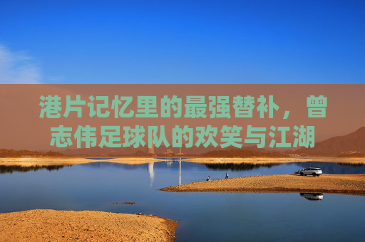 港片记忆里的最强替补,曾志伟足球队的欢笑与江湖