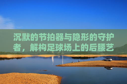 沉默的节拍器与隐形的守护者,解构足球场上的后腰艺术