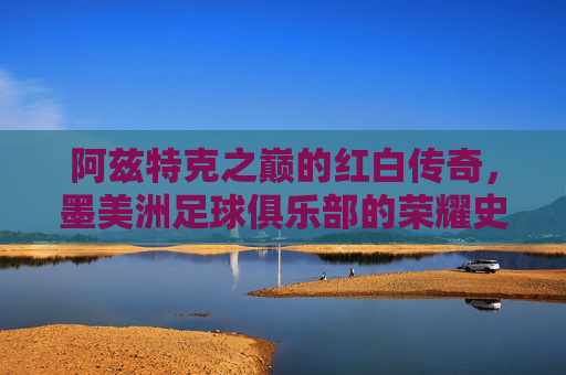 阿兹特克之巅的红白传奇,墨美洲足球俱乐部的荣耀史诗