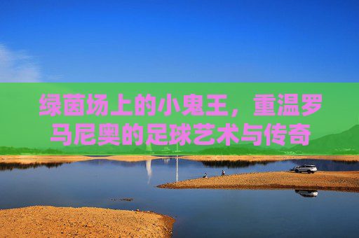 绿茵场上的小鬼王，重温罗马尼奥的足球艺术与传奇