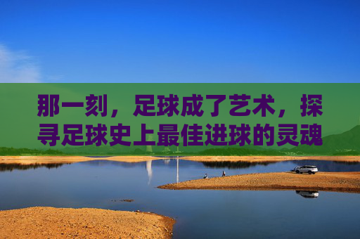 那一刻，足球成了艺术，探寻足球史上最佳进球的灵魂