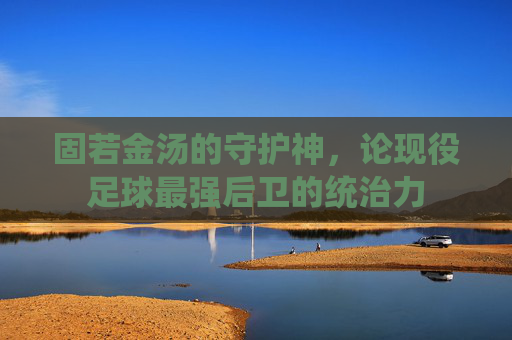 固若金汤的守护神，论现役足球最强后卫的统治力