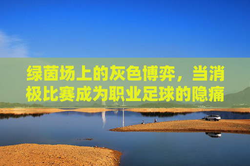 绿茵场上的灰色博弈,当消极比赛成为职业足球的隐痛
