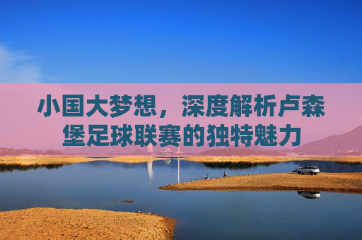 小国大梦想,深度解析卢森堡足球联赛的独特魅力