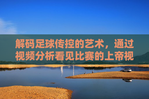 解码足球传控的艺术，通过视频分析看见比赛的上帝视角