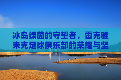 冰岛绿茵的守望者,雷克雅未克足球俱乐部的荣耀与坚韧