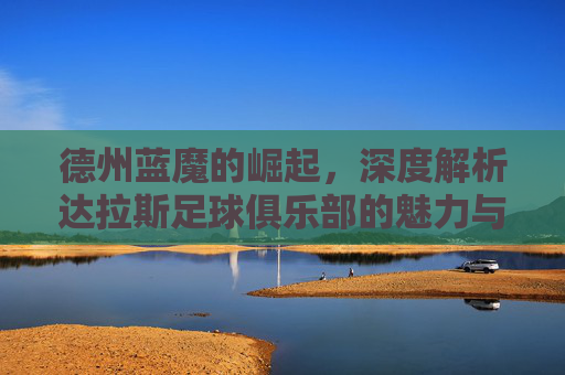德州蓝魔的崛起,深度解析达拉斯足球俱乐部的魅力与实力