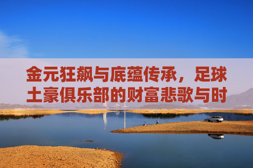 金元狂飙与底蕴传承,足球土豪俱乐部的财富悲歌与时代狂欢