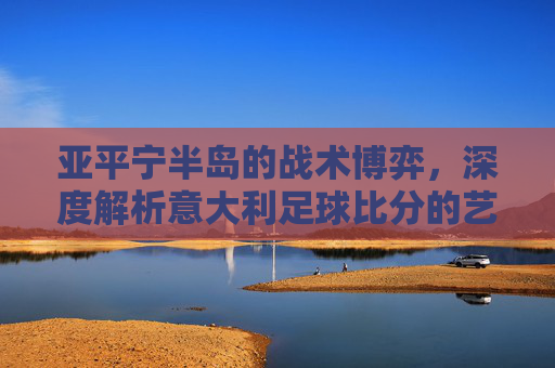 亚平宁半岛的战术博弈,深度解析意大利足球比分的艺术与激情