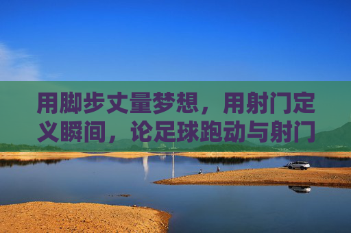 用脚步丈量梦想,用射门定义瞬间,论足球跑动与射门的完美融合
