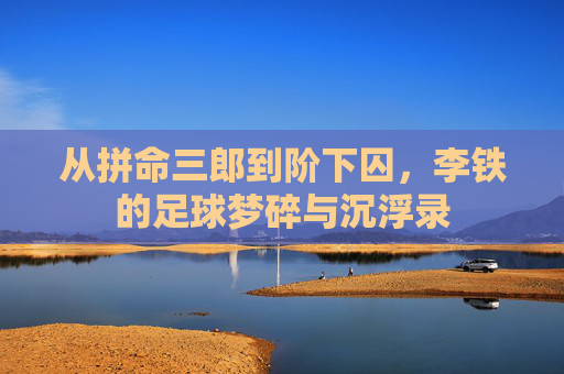 从拼命三郎到阶下囚，李铁的足球梦碎与沉浮录