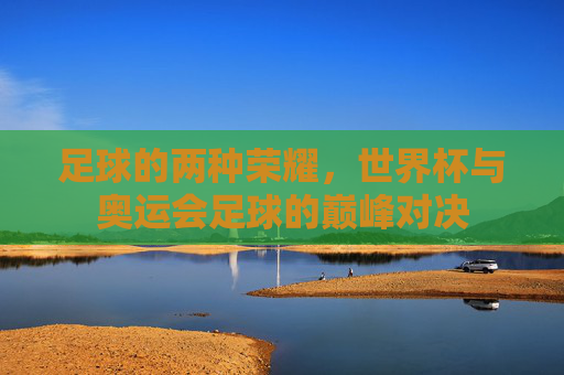 足球的两种荣耀,世界杯与奥运会足球的巅峰对决