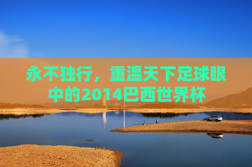永不独行，重温天下足球眼中的2014巴西世界杯