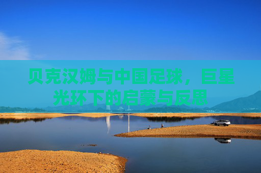 贝克汉姆与中国足球,巨星光环下的启蒙与反思