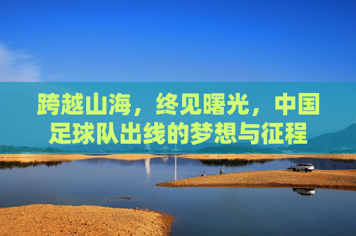 跨越山海，终见曙光，中国足球队出线的梦想与征程