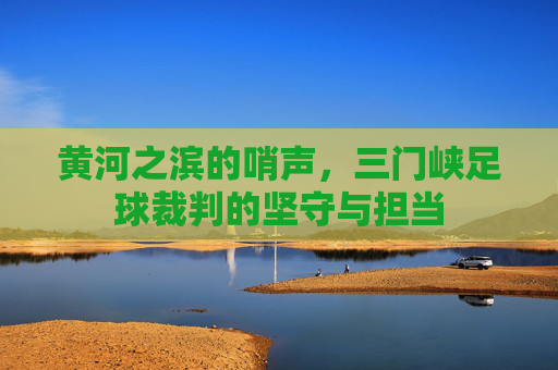 黄河之滨的哨声,三门峡足球裁判的坚守与担当