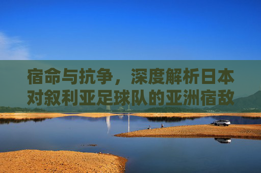 宿命与抗争，深度解析日本对叙利亚足球队的亚洲宿敌情结