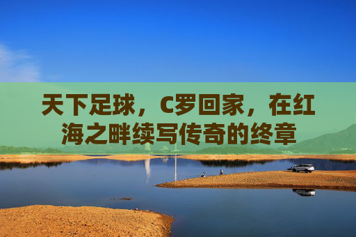天下足球,C罗回家,在红海之畔续写传奇的终章