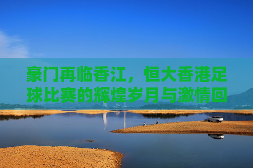 豪门再临香江，恒大香港足球比赛的辉煌岁月与激情回忆