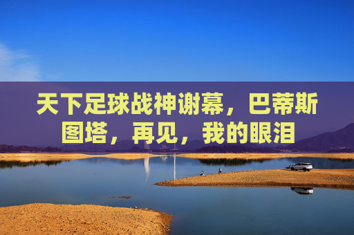 天下足球战神谢幕，巴蒂斯图塔，再见，我的眼泪