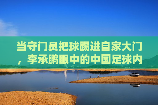当守门员把球踢进自家大门,李承鹏眼中的中国足球内幕与荒诞剧