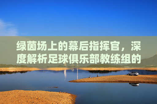 绿茵场上的幕后指挥官，深度解析足球俱乐部教练组的角色与智慧