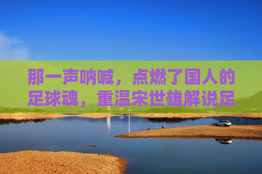 那一声呐喊,点燃了国人的足球魂,重温宋世雄解说足球的黄金时代