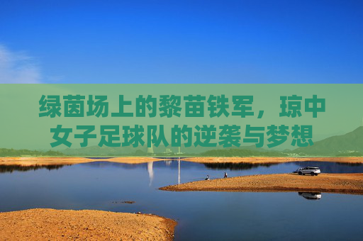 绿茵场上的黎苗铁军,琼中女子足球队的逆袭与梦想