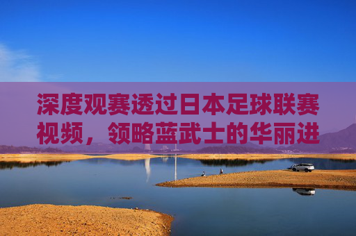 深度观赛透过日本足球联赛视频，领略蓝武士的华丽进化