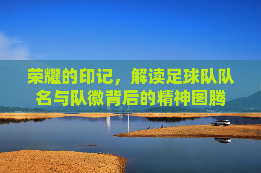 荣耀的印记,解读足球队队名与队徽背后的精神图腾
