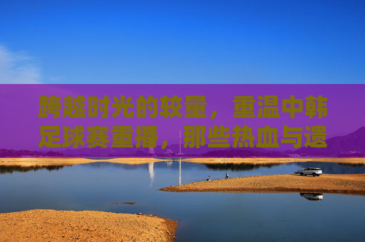 跨越时光的较量,重温中韩足球赛重播,那些热血与遗憾交织的瞬间