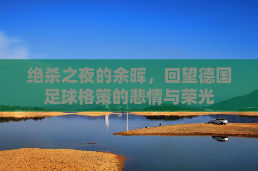 绝杀之夜的余晖,回望德国足球格策的悲情与荣光