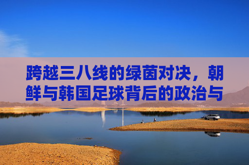 跨越三八线的绿茵对决,朝鲜与韩国足球背后的政治与激情