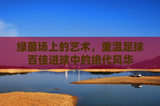 绿茵场上的艺术,重温足球百佳进球中的绝代风华