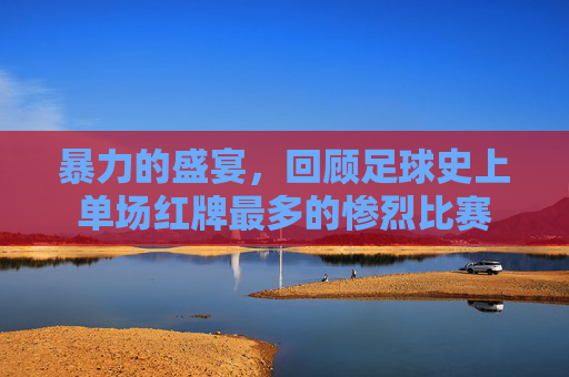 暴力的盛宴，回顾足球史上单场红牌最多的惨烈比赛