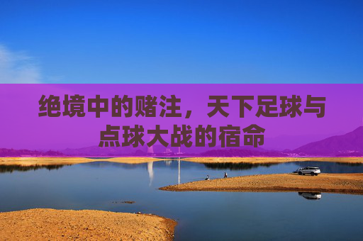 绝境中的赌注,天下足球与点球大战的宿命