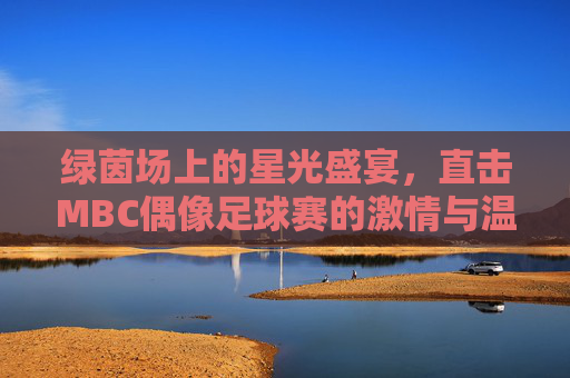 绿茵场上的星光盛宴,直击MBC偶像足球赛的激情与温情