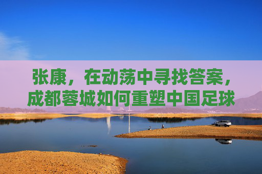 张康,在动荡中寻找答案,成都蓉城如何重塑中国足球的可持续发展样本