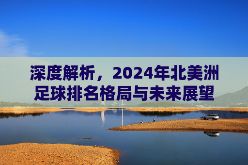 深度解析,2024年北美洲足球排名格局与未来展望