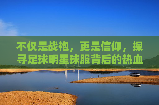 不仅是战袍,更是信仰,探寻足球明星球服背后的热血与时尚