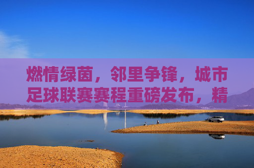 燃情绿茵,邻里争锋,城市足球联赛赛程重磅发布,精彩不容错过!
